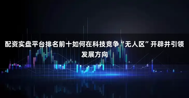 配资实盘平台排名前十如何在科技竞争“无人区”开辟并引领发展方向
