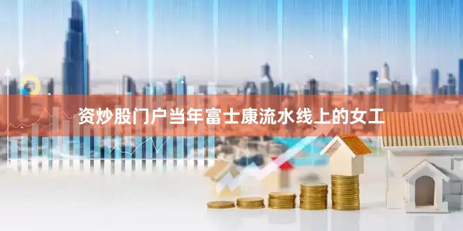 资炒股门户当年富士康流水线上的女工