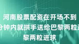 河南股票配资在开场不到10分钟内就拱手送给巴黎两粒进球