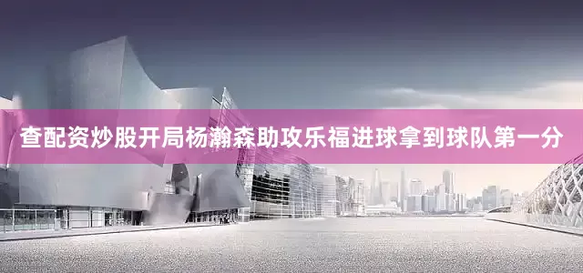 查配资炒股开局杨瀚森助攻乐福进球拿到球队第一分