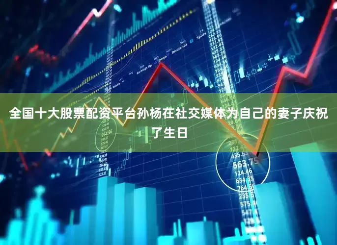 全国十大股票配资平台孙杨在社交媒体为自己的妻子庆祝了生日