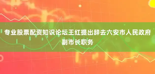专业股票配资知识论坛王红提出辞去六安市人民政府副市长职务