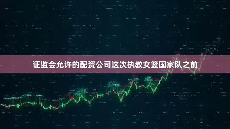 证监会允许的配资公司这次执教女篮国家队之前